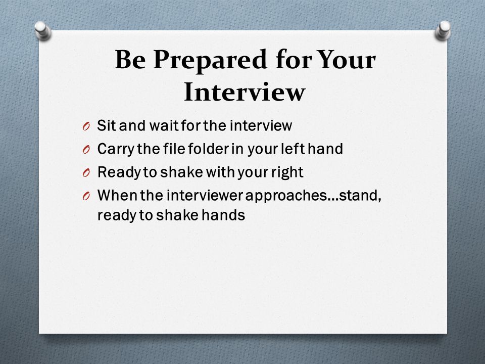 Be Prepared for Your Interview O Sit and wait for the interview O Carry the file folder in your left hand O Ready to shake with your right O When the interviewer approaches…stand, ready to shake hands