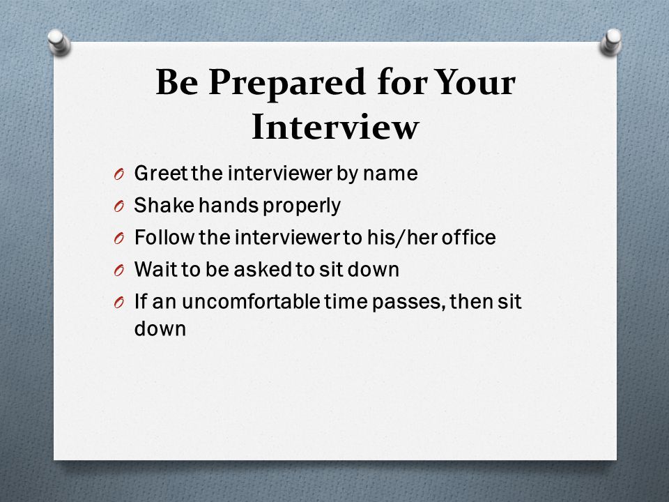 Be Prepared for Your Interview O Greet the interviewer by name O Shake hands properly O Follow the interviewer to his/her office O Wait to be asked to sit down O If an uncomfortable time passes, then sit down