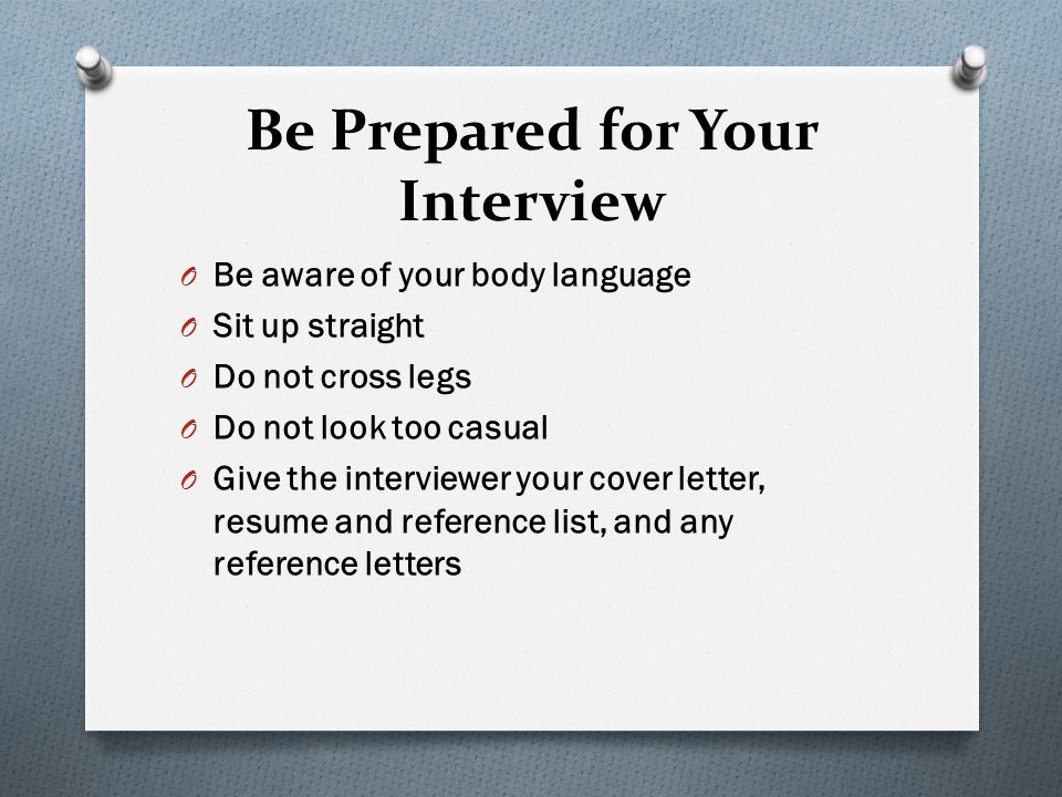 Be Prepared for Your Interview O Be aware of your body language O Sit up straight O Do not cross legs O Do not look too casual O Give the interviewer your cover letter, resume and reference list, and any reference letters