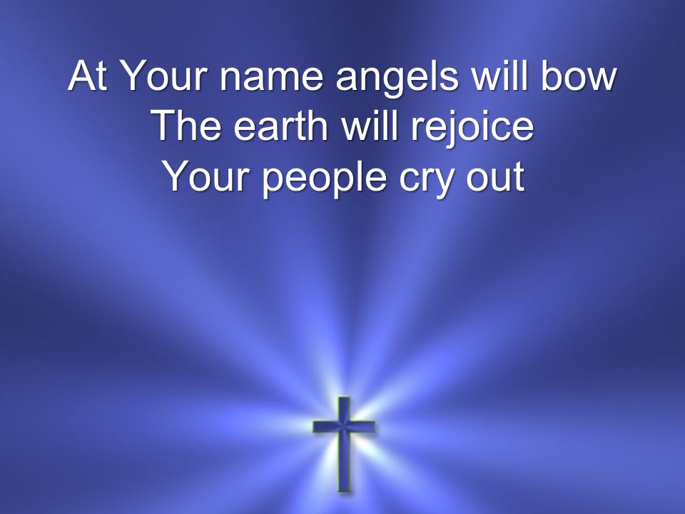 At Your name angels will bow The earth will rejoice Your people cry out