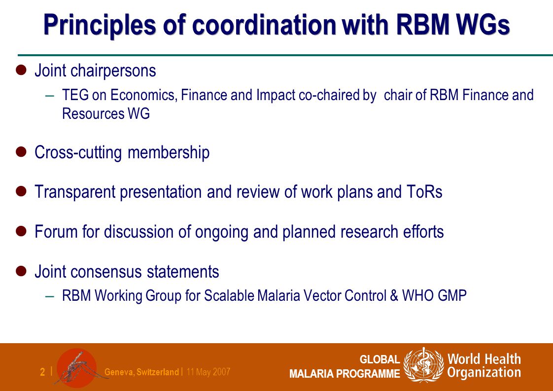 Geneva, Switzerland | 11 May | GLOBAL MALARIA PROGRAMME Principles of coordination with RBM WGs Joint chairpersons – TEG on Economics, Finance and Impact co-chaired by chair of RBM Finance and Resources WG Cross-cutting membership Transparent presentation and review of work plans and ToRs Forum for discussion of ongoing and planned research efforts Joint consensus statements – RBM Working Group for Scalable Malaria Vector Control & WHO GMP