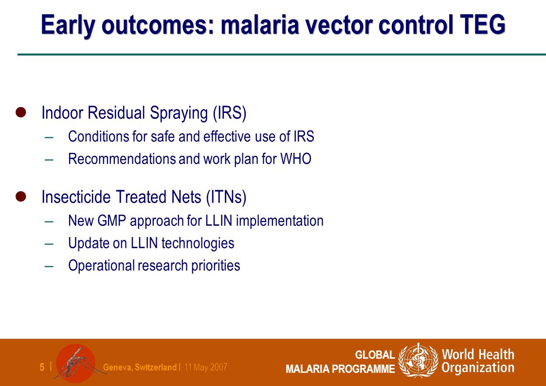 Geneva, Switzerland | 11 May | GLOBAL MALARIA PROGRAMME Early outcomes: malaria vector control TEG Indoor Residual Spraying (IRS) – Conditions for safe and effective use of IRS – Recommendations and work plan for WHO Insecticide Treated Nets (ITNs) – New GMP approach for LLIN implementation – Update on LLIN technologies – Operational research priorities
