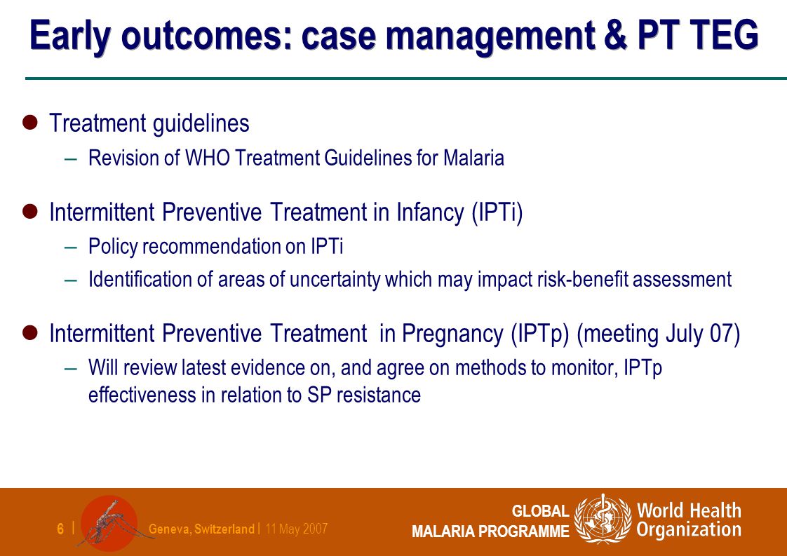 Geneva, Switzerland | 11 May | GLOBAL MALARIA PROGRAMME Early outcomes: case management & PT TEG Treatment guidelines – Revision of WHO Treatment Guidelines for Malaria Intermittent Preventive Treatment in Infancy (IPTi) – Policy recommendation on IPTi – Identification of areas of uncertainty which may impact risk-benefit assessment Intermittent Preventive Treatment in Pregnancy (IPTp) (meeting July 07) – Will review latest evidence on, and agree on methods to monitor, IPTp effectiveness in relation to SP resistance