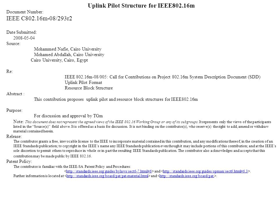 Uplink Pilot Structure for IEEE802.16m Document Number: IEEE C802.16m-08/293r2 Date Submitted: Source: Mohammed Nafie, Cairo University Mohamed Abdallah, Cairo University Cairo University, Cairo, Egypt Re: IEEE m-08/005: Call for Contributions on Project m System Description Document (SDD) Uplink Pilot Format Resource Block Structure Abstract : This contribution proposes uplink pilot and resource block structures for IEEE802.16m Purpose: For discussion and approval by TGm Note: This document does not represent the agreed views of the IEEE Working Group or any of its subgroups.