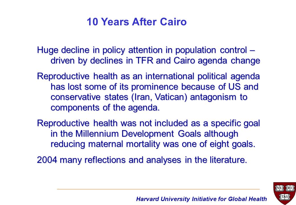 Harvard University Initiative for Global Health Huge decline in policy attention in population control – driven by declines in TFR and Cairo agenda change Reproductive health as an international political agenda has lost some of its prominence because of US and conservative states (Iran, Vatican) antagonism to components of the agenda.