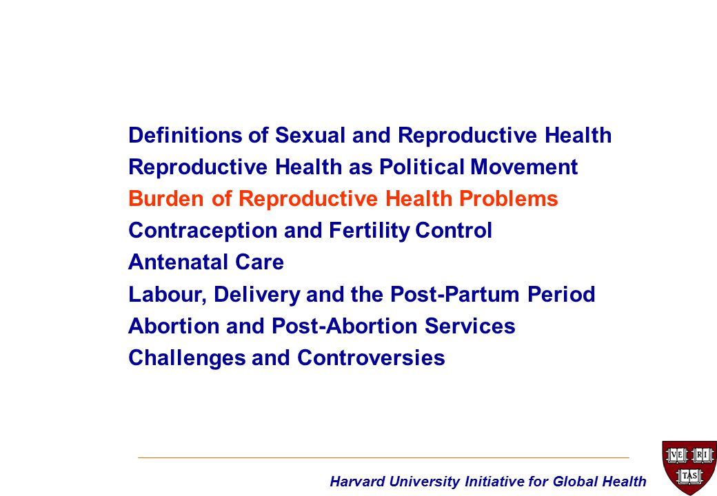 Harvard University Initiative for Global Health Definitions of Sexual and Reproductive Health Reproductive Health as Political Movement Burden of Reproductive Health Problems Contraception and Fertility Control Antenatal Care Labour, Delivery and the Post-Partum Period Abortion and Post-Abortion Services Challenges and Controversies