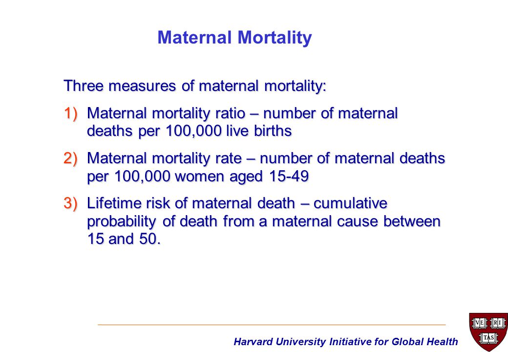 Harvard University Initiative for Global Health Three measures of maternal mortality: 1)Maternal mortality ratio – number of maternal deaths per 100,000 live births 2)Maternal mortality rate – number of maternal deaths per 100,000 women aged )Lifetime risk of maternal death – cumulative probability of death from a maternal cause between 15 and 50.