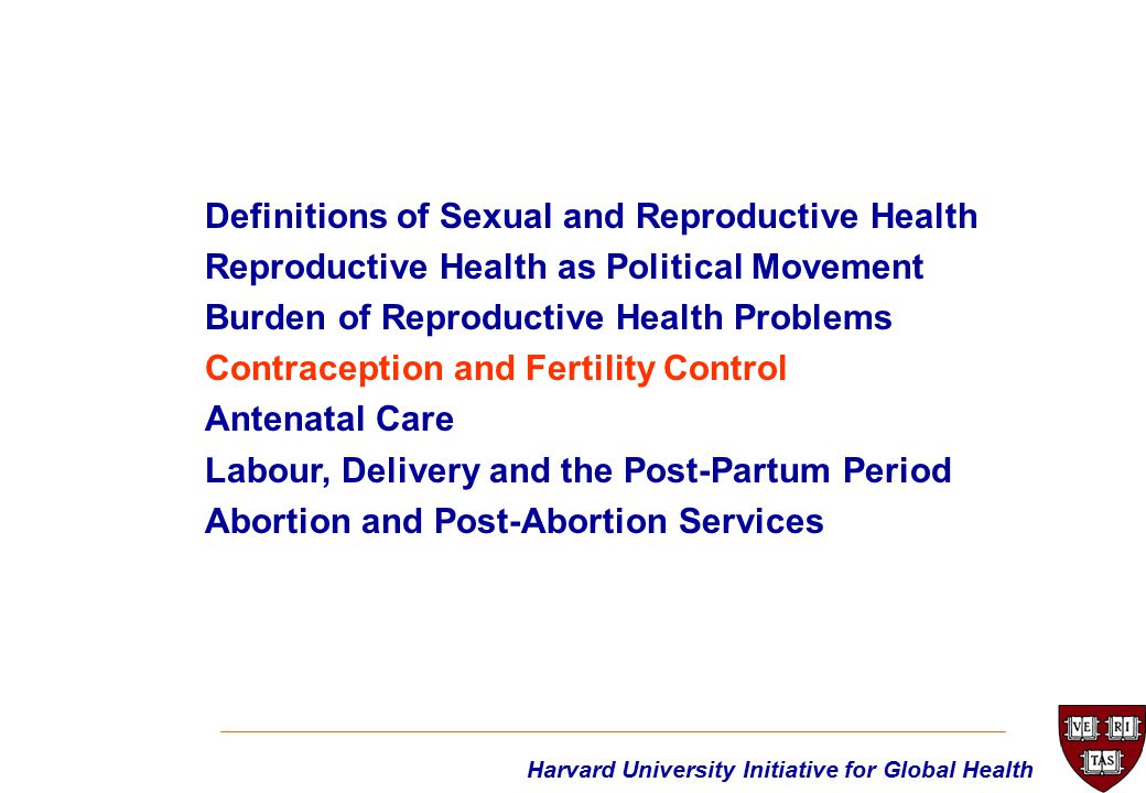 Harvard University Initiative for Global Health Definitions of Sexual and Reproductive Health Reproductive Health as Political Movement Burden of Reproductive Health Problems Contraception and Fertility Control Antenatal Care Labour, Delivery and the Post-Partum Period Abortion and Post-Abortion Services