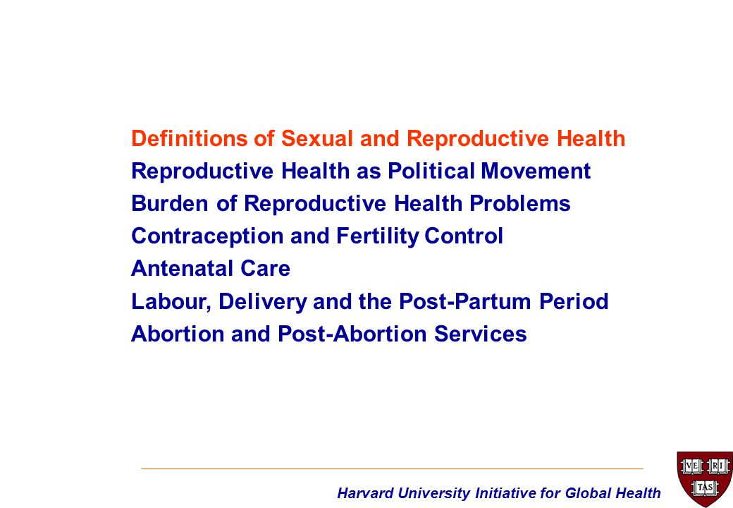 Harvard University Initiative for Global Health Definitions of Sexual and Reproductive Health Reproductive Health as Political Movement Burden of Reproductive Health Problems Contraception and Fertility Control Antenatal Care Labour, Delivery and the Post-Partum Period Abortion and Post-Abortion Services