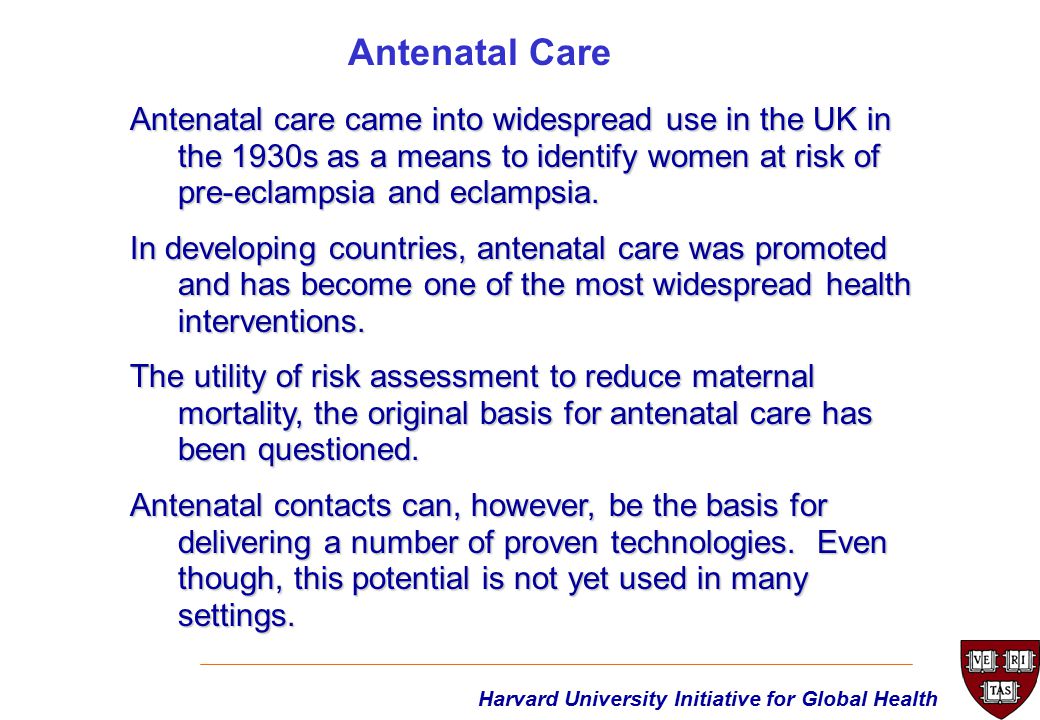 Harvard University Initiative for Global Health Antenatal care came into widespread use in the UK in the 1930s as a means to identify women at risk of pre-eclampsia and eclampsia.