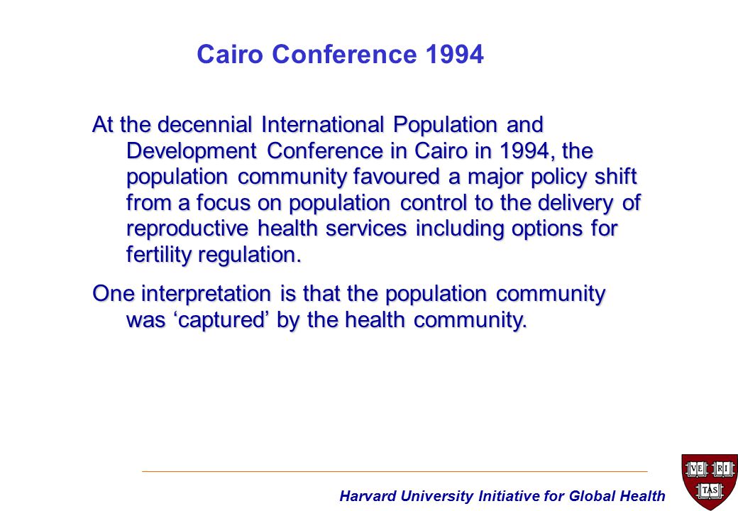 At the decennial International Population and Development Conference in Cairo in 1994, the population community favoured a major policy shift from a focus on population control to the delivery of reproductive health services including options for fertility regulation.