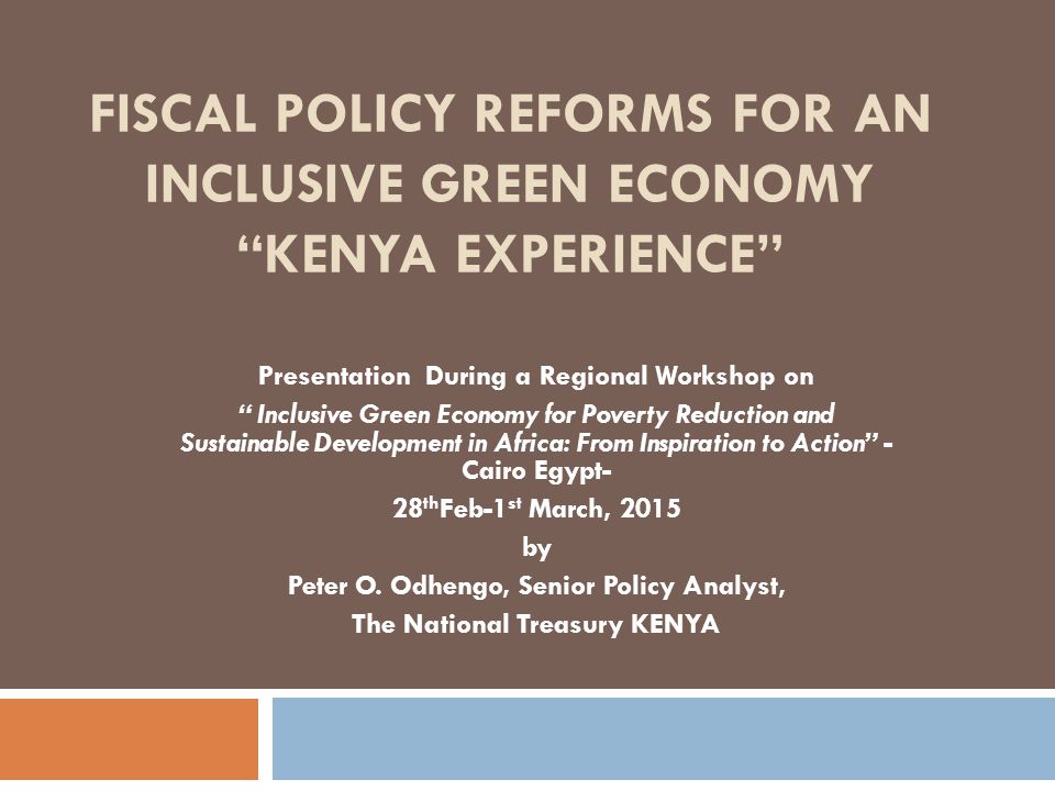FISCAL POLICY REFORMS FOR AN INCLUSIVE GREEN ECONOMY KENYA EXPERIENCE Presentation During a Regional Workshop on Inclusive Green Economy for Poverty Reduction and Sustainable Development in Africa: From Inspiration to Action - Cairo Egypt- 28 th Feb-1 st March, 2015 by Peter O.