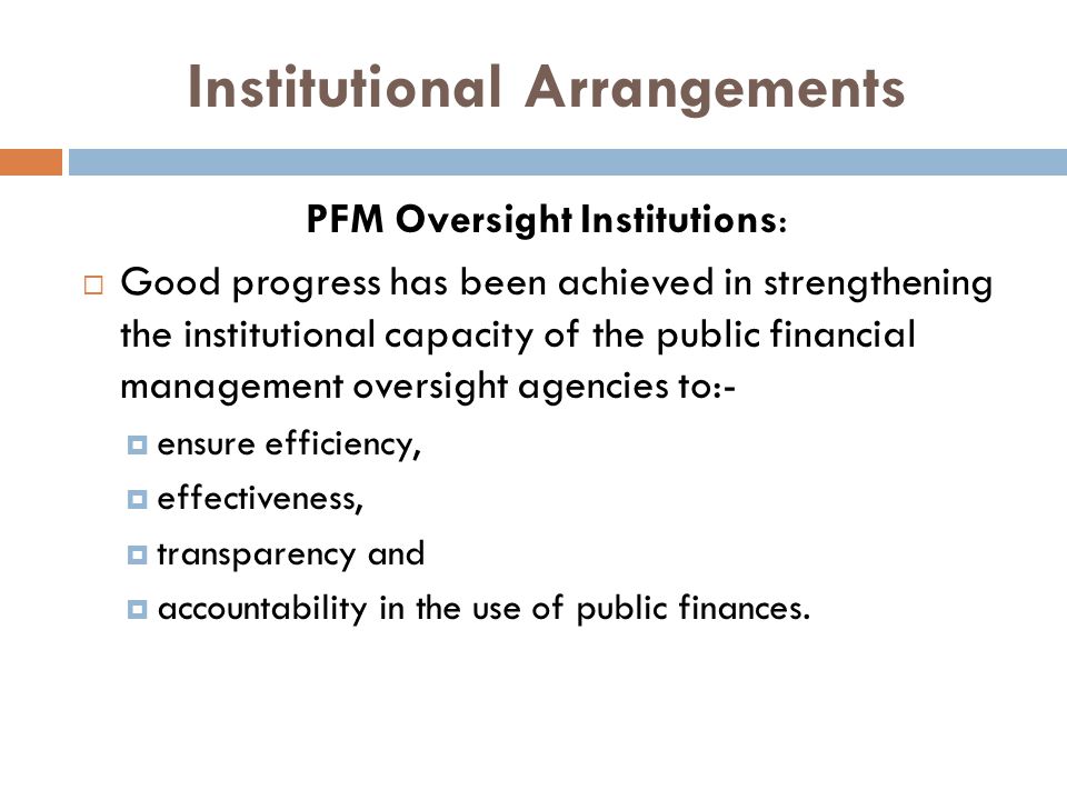 Institutional Arrangements PFM Oversight Institutions:  Good progress has been achieved in strengthening the institutional capacity of the public financial management oversight agencies to:-  ensure efficiency,  effectiveness,  transparency and  accountability in the use of public finances.