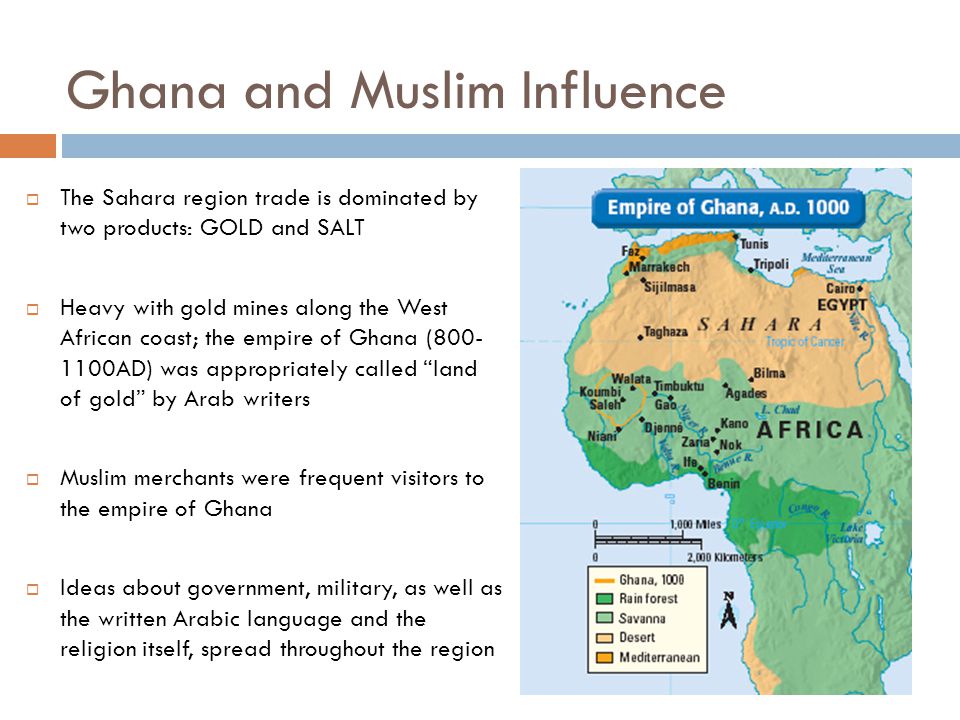 Ghana and Muslim Influence  The Sahara region trade is dominated by two products: GOLD and SALT  Heavy with gold mines along the West African coast; the empire of Ghana ( AD) was appropriately called land of gold by Arab writers  Muslim merchants were frequent visitors to the empire of Ghana  Ideas about government, military, as well as the written Arabic language and the religion itself, spread throughout the region
