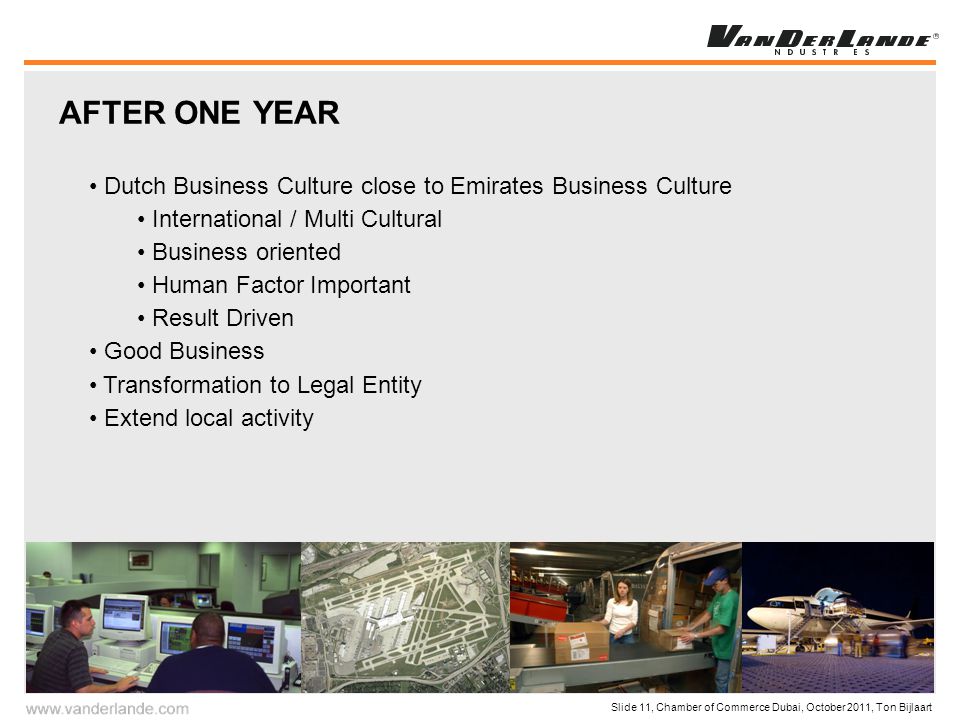 Slide 11, Chamber of Commerce Dubai, October 2011, Ton Bijlaart AFTER ONE YEAR Dutch Business Culture close to Emirates Business Culture International / Multi Cultural Business oriented Human Factor Important Result Driven Good Business Transformation to Legal Entity Extend local activity