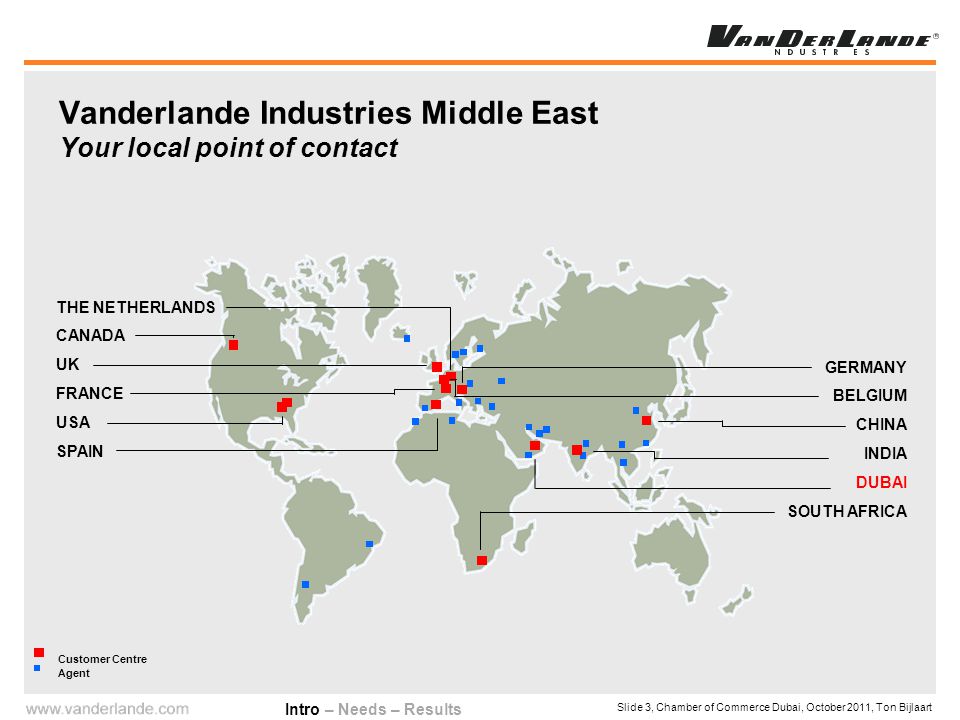 Slide 3, Chamber of Commerce Dubai, October 2011, Ton Bijlaart Vanderlande Industries Middle East Your local point of contact Customer Centre Agent THE NETHERLANDS CANADA UK FRANCE USA SPAIN GERMANY BELGIUM CHINA INDIA DUBAI SOUTH AFRICA Intro – Needs – Results