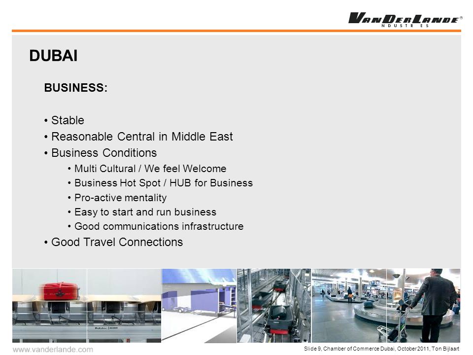 Slide 9, Chamber of Commerce Dubai, October 2011, Ton Bijlaart BUSINESS: Stable Reasonable Central in Middle East Business Conditions Multi Cultural / We feel Welcome Business Hot Spot / HUB for Business Pro-active mentality Easy to start and run business Good communications infrastructure Good Travel Connections DUBAI