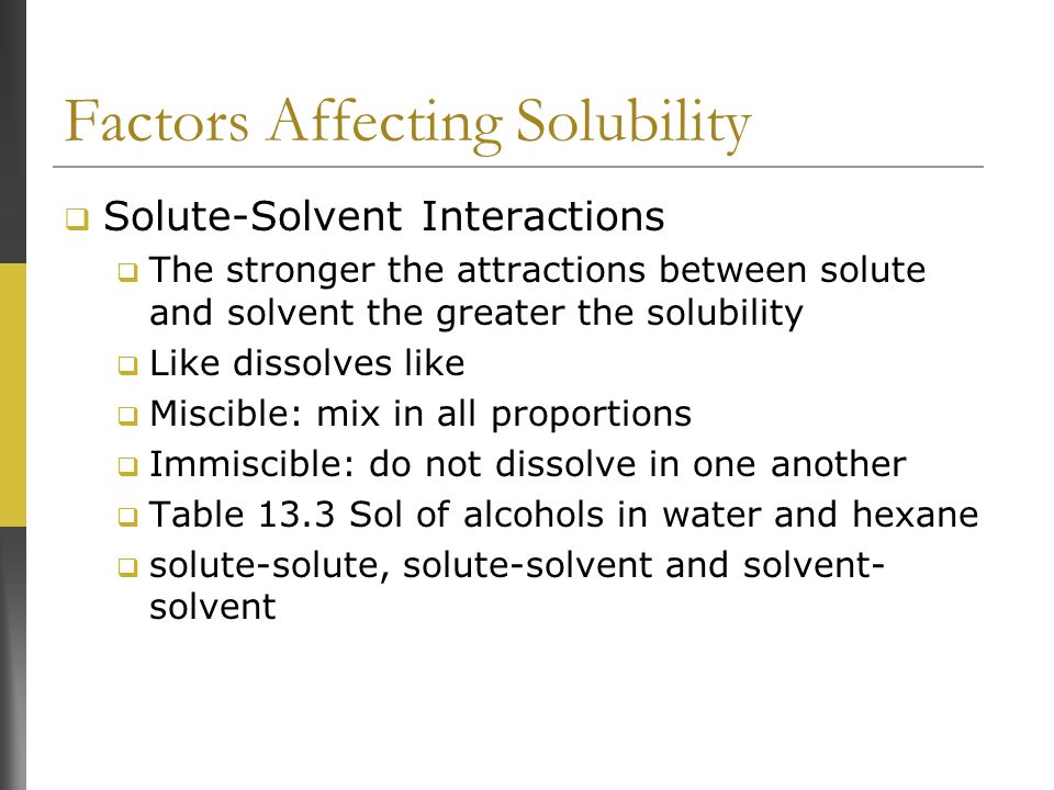 Factors Affecting Solubility  Solute-Solvent Interactions  The stronger the attractions between solute and solvent the greater the solubility  Like dissolves like  Miscible: mix in all proportions  Immiscible: do not dissolve in one another  Table 13.3 Sol of alcohols in water and hexane  solute-solute, solute-solvent and solvent- solvent