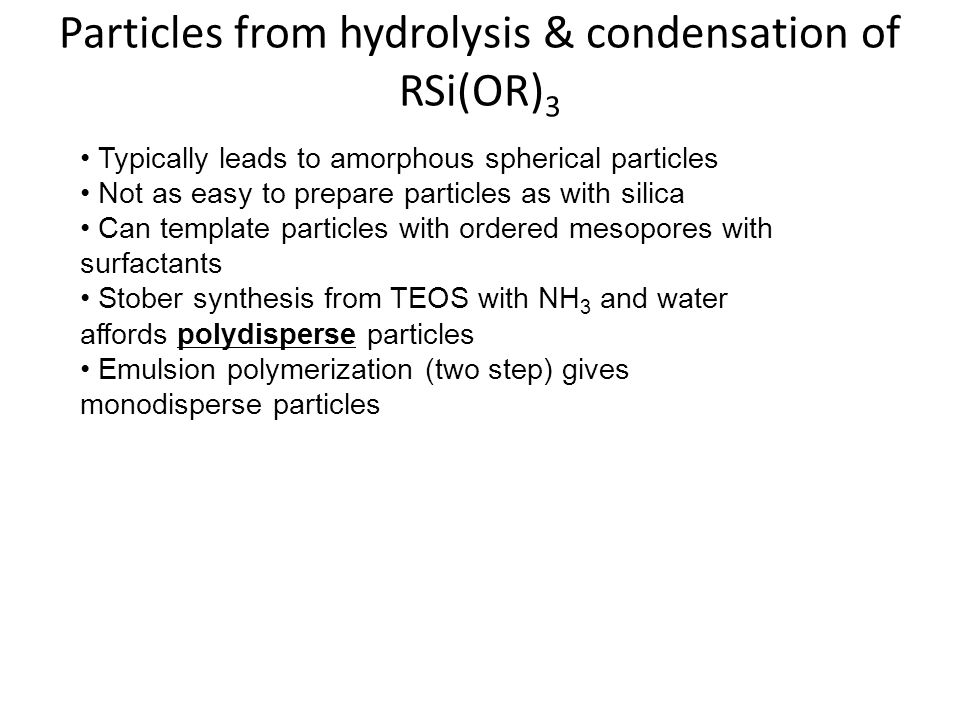 Particles from hydrolysis & condensation of RSi(OR) 3 Typically leads to amorphous spherical particles Not as easy to prepare particles as with silica Can template particles with ordered mesopores with surfactants Stober synthesis from TEOS with NH 3 and water affords polydisperse particles Emulsion polymerization (two step) gives monodisperse particles