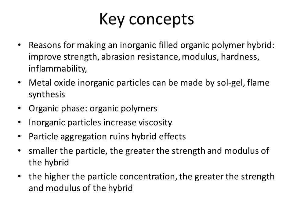 Key concepts Reasons for making an inorganic filled organic polymer hybrid: improve strength, abrasion resistance, modulus, hardness, inflammability, Metal oxide inorganic particles can be made by sol-gel, flame synthesis Organic phase: organic polymers Inorganic particles increase viscosity Particle aggregation ruins hybrid effects smaller the particle, the greater the strength and modulus of the hybrid the higher the particle concentration, the greater the strength and modulus of the hybrid