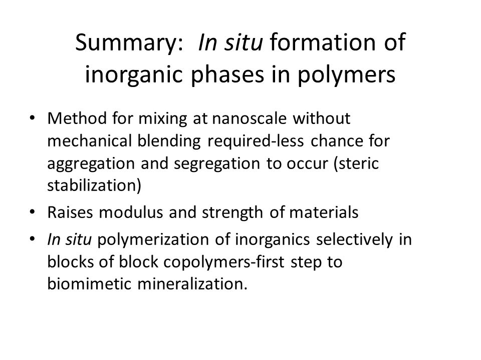 Summary: In situ formation of inorganic phases in polymers Method for mixing at nanoscale without mechanical blending required-less chance for aggregation and segregation to occur (steric stabilization) Raises modulus and strength of materials In situ polymerization of inorganics selectively in blocks of block copolymers-first step to biomimetic mineralization.