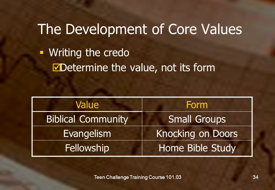 The Development of Core Values  Writing the credo  Determine the value, not its form ValueForm Biblical CommunitySmall Groups EvangelismKnocking on Doors FellowshipHome Bible Study 34Teen Challenge Training Course