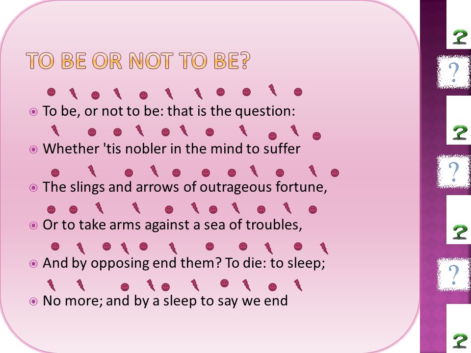  To be, or not to be: that is the question:  Whether tis nobler in the mind to suffer  The slings and arrows of outrageous fortune,  Or to take arms against a sea of troubles,  And by opposing end them.
