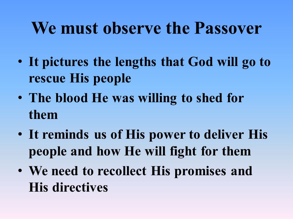 We must observe the Passover It pictures the lengths that God will go to rescue His people The blood He was willing to shed for them It reminds us of His power to deliver His people and how He will fight for them We need to recollect His promises and His directives