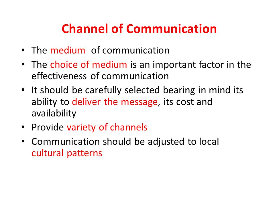 Channel of Communication The medium of communication The choice of medium is an important factor in the effectiveness of communication It should be carefully selected bearing in mind its ability to deliver the message, its cost and availability Provide variety of channels Communication should be adjusted to local cultural patterns