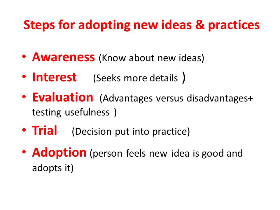 Steps for adopting new ideas & practices Awareness (Know about new ideas) Interest (Seeks more details ) Evaluation (Advantages versus disadvantages+ testing usefulness ) Trial (Decision put into practice) Adoption (person feels new idea is good and adopts it)
