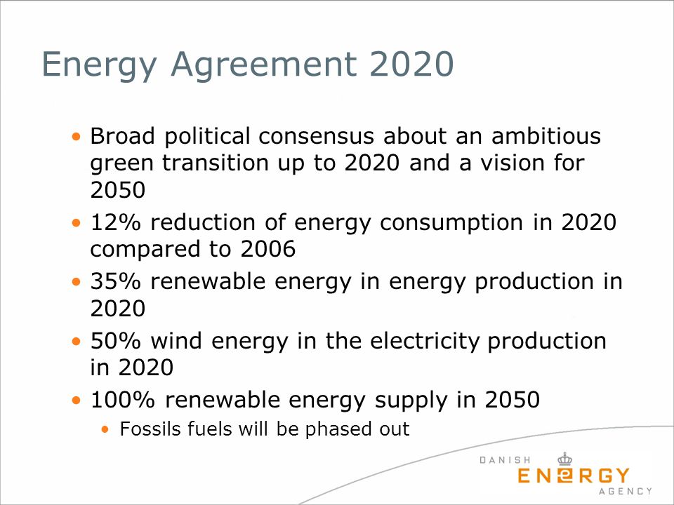 Energy Agreement 2020 Broad political consensus about an ambitious green transition up to 2020 and a vision for % reduction of energy consumption in 2020 compared to % renewable energy in energy production in % wind energy in the electricity production in % renewable energy supply in 2050 Fossils fuels will be phased out
