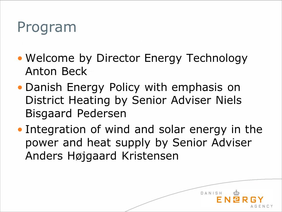 Program Welcome by Director Energy Technology Anton Beck Danish Energy Policy with emphasis on District Heating by Senior Adviser Niels Bisgaard Pedersen Integration of wind and solar energy in the power and heat supply by Senior Adviser Anders Højgaard Kristensen