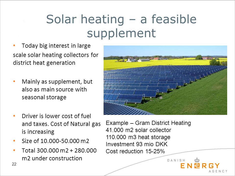 22 Solar heating – a feasible supplement Today big interest in large scale solar heating collectors for district heat generation Mainly as supplement, but also as main source with seasonal storage Driver is lower cost of fuel and taxes.