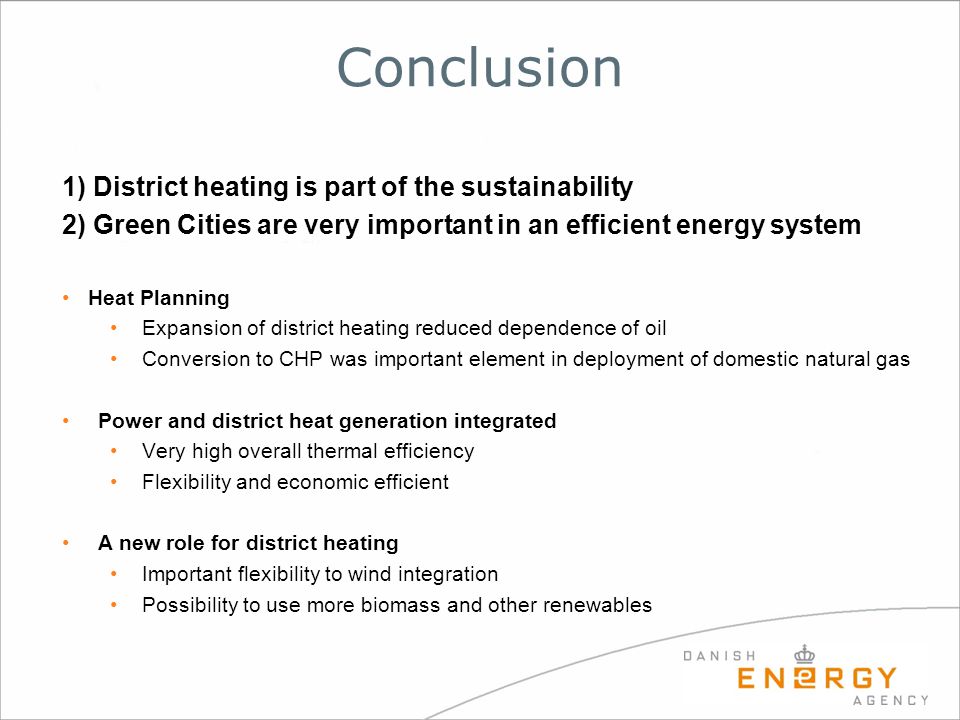 Conclusion 1) District heating is part of the sustainability 2) Green Cities are very important in an efficient energy system Heat Planning Expansion of district heating reduced dependence of oil Conversion to CHP was important element in deployment of domestic natural gas Power and district heat generation integrated Very high overall thermal efficiency Flexibility and economic efficient A new role for district heating Important flexibility to wind integration Possibility to use more biomass and other renewables