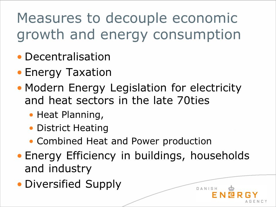 Measures to decouple economic growth and energy consumption Decentralisation Energy Taxation Modern Energy Legislation for electricity and heat sectors in the late 70ties Heat Planning, District Heating Combined Heat and Power production Energy Efficiency in buildings, households and industry Diversified Supply