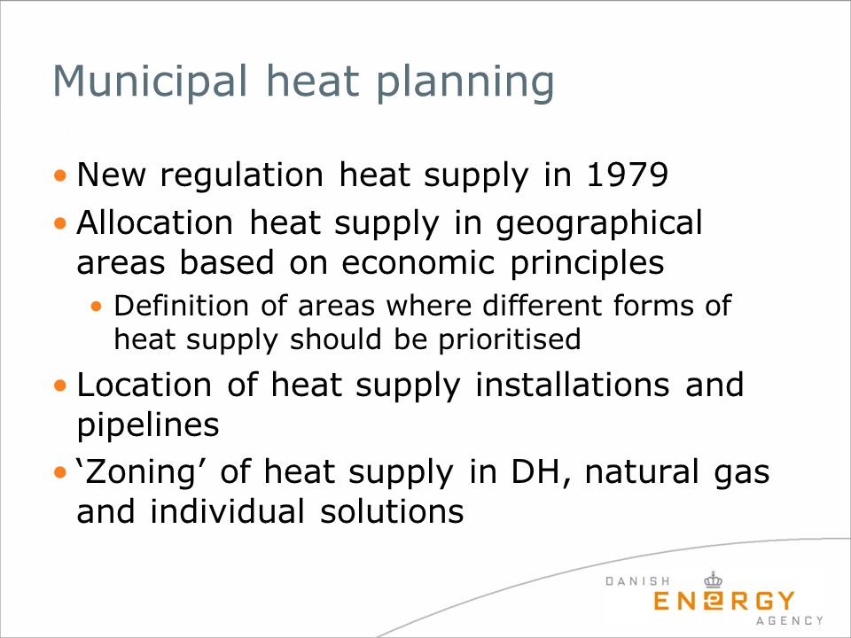 Municipal heat planning New regulation heat supply in 1979 Allocation heat supply in geographical areas based on economic principles Definition of areas where different forms of heat supply should be prioritised Location of heat supply installations and pipelines ‘Zoning’ of heat supply in DH, natural gas and individual solutions