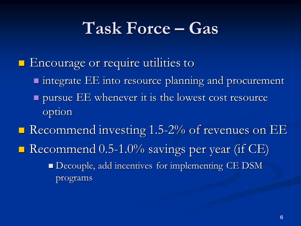 6 Task Force – Gas Encourage or require utilities to Encourage or require utilities to integrate EE into resource planning and procurement integrate EE into resource planning and procurement pursue EE whenever it is the lowest cost resource option pursue EE whenever it is the lowest cost resource option Recommend investing 1.5-2% of revenues on EE Recommend investing 1.5-2% of revenues on EE Recommend % savings per year (if CE) Recommend % savings per year (if CE) Decouple, add incentives for implementing CE DSM programs Decouple, add incentives for implementing CE DSM programs