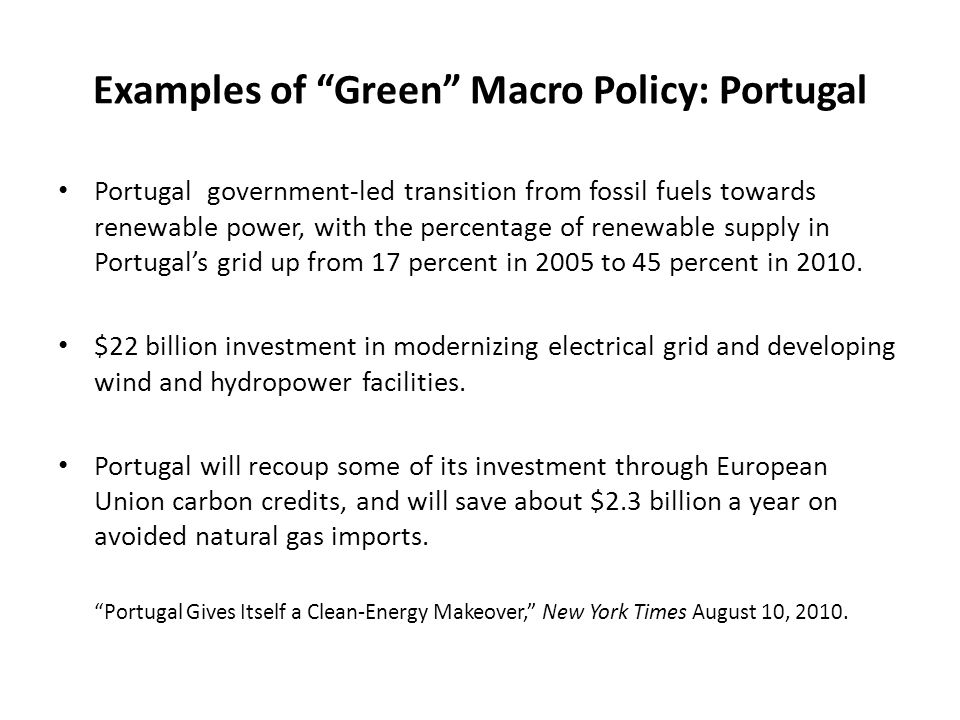 Examples of Green Macro Policy: Portugal Portugal government-led transition from fossil fuels towards renewable power, with the percentage of renewable supply in Portugal’s grid up from 17 percent in 2005 to 45 percent in 2010.