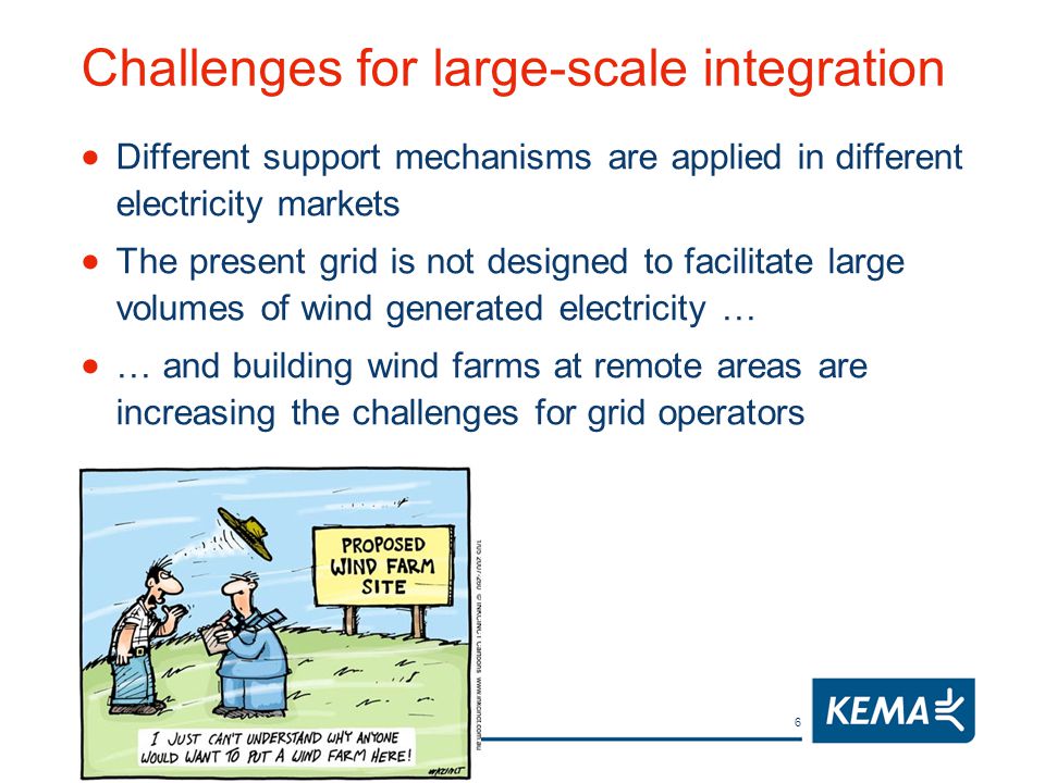6 Challenges for large-scale integration  Different support mechanisms are applied in different electricity markets  The present grid is not designed to facilitate large volumes of wind generated electricity …  … and building wind farms at remote areas are increasing the challenges for grid operators