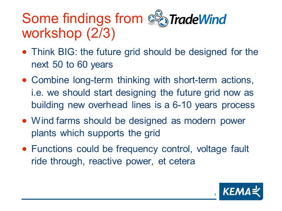 8 Some findings from TradeWind workshop (2/3)  Think BIG: the future grid should be designed for the next 50 to 60 years  Combine long-term thinking with short-term actions, i.e.