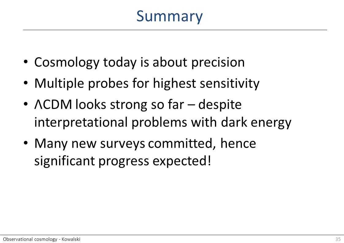 35Observational cosmology - Kowalski Cosmology today is about precision Multiple probes for highest sensitivity ΛCDM looks strong so far – despite interpretational problems with dark energy Many new surveys committed, hence significant progress expected.