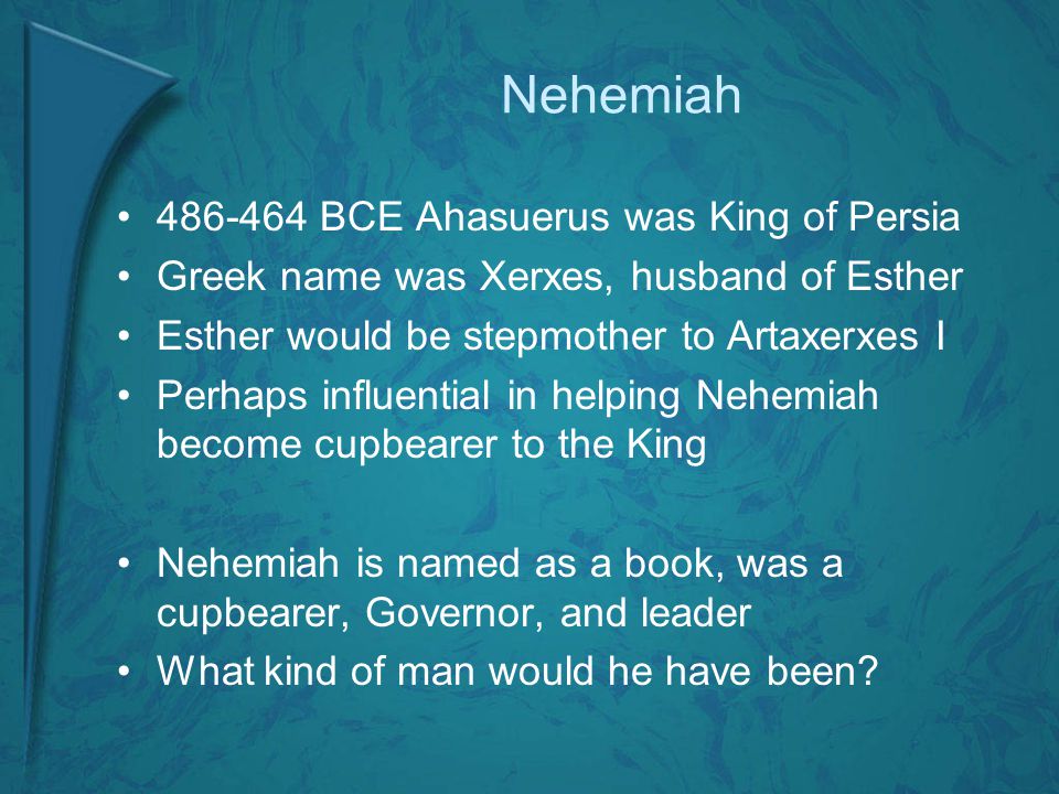Nehemiah BCE Ahasuerus was King of Persia Greek name was Xerxes, husband of Esther Esther would be stepmother to Artaxerxes I Perhaps influential in helping Nehemiah become cupbearer to the King Nehemiah is named as a book, was a cupbearer, Governor, and leader What kind of man would he have been
