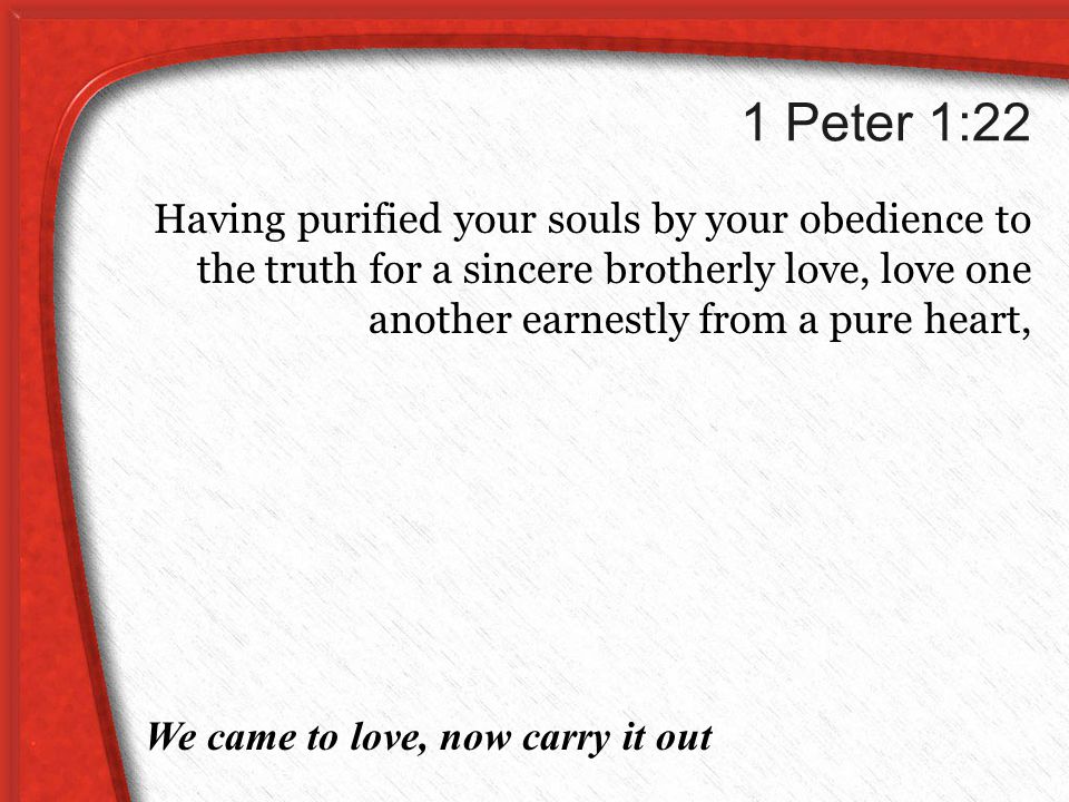 1 Peter 1:22 Having purified your souls by your obedience to the truth for a sincere brotherly love, love one another earnestly from a pure heart, We came to love, now carry it out