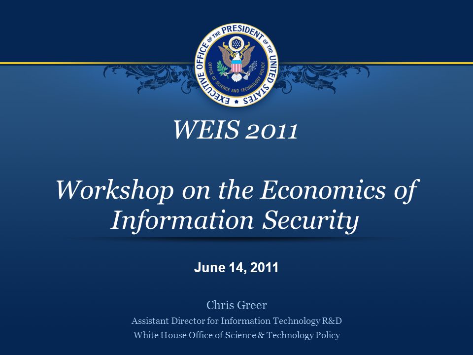 WEIS 2011 Workshop on the Economics of Information Security Chris Greer Assistant Director for Information Technology R&D White House Office of Science & Technology Policy June 14, 2011