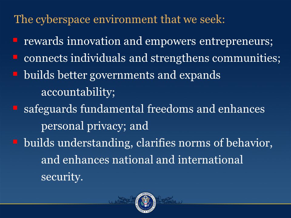 The cyberspace environment that we seek:  rewards innovation and empowers entrepreneurs;  connects individuals and strengthens communities;  builds better governments and expands accountability;  safeguards fundamental freedoms and enhances personal privacy; and  builds understanding, clarifies norms of behavior, and enhances national and international security.