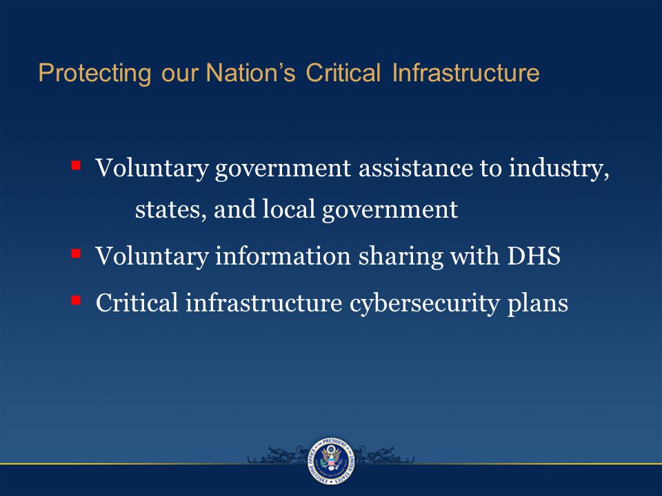 Protecting our Nation’s Critical Infrastructure  Voluntary government assistance to industry, states, and local government  Voluntary information sharing with DHS  Critical infrastructure cybersecurity plans