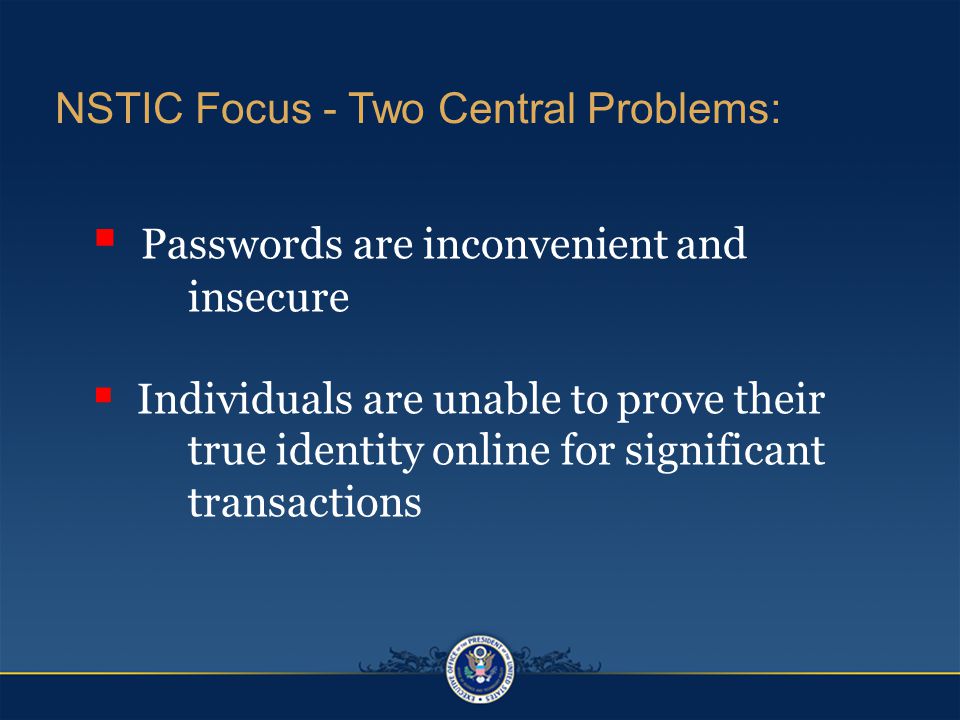  Passwords are inconvenient and insecure  Individuals are unable to prove their true identity online for significant transactions NSTIC Focus - Two Central Problems:
