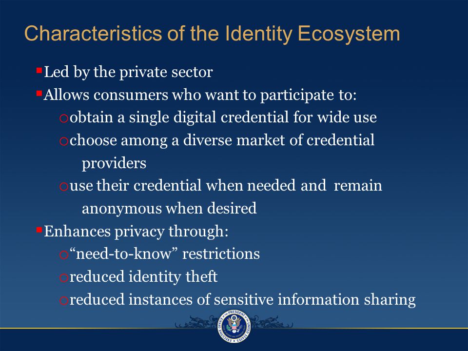 Characteristics of the Identity Ecosystem  Led by the private sector  Allows consumers who want to participate to: o obtain a single digital credential for wide use o choose among a diverse market of credential providers o use their credential when needed and remain anonymous when desired  Enhances privacy through: o need-to-know restrictions o reduced identity theft o reduced instances of sensitive information sharing