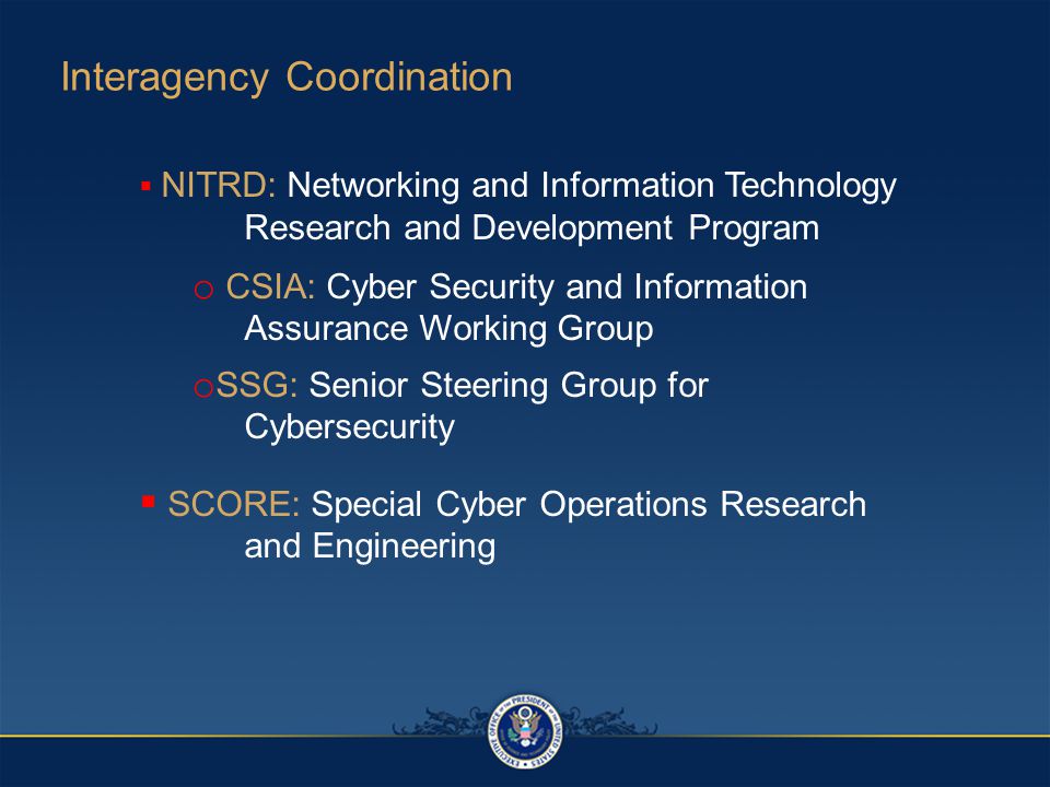  NITRD: Networking and Information Technology Research and Development Program o CSIA: Cyber Security and Information Assurance Working Group o SSG: Senior Steering Group for Cybersecurity  SCORE: Special Cyber Operations Research and Engineering Interagency Coordination