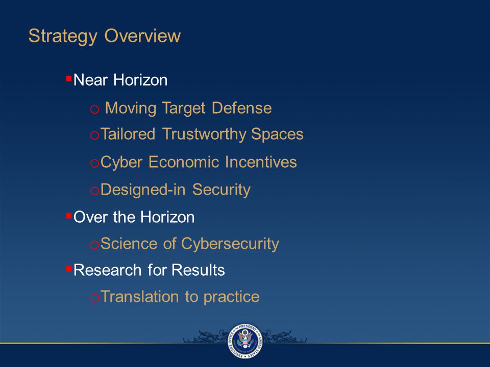  Near Horizon o Moving Target Defense o Tailored Trustworthy Spaces o Cyber Economic Incentives o Designed-in Security  Over the Horizon o Science of Cybersecurity  Research for Results o Translation to practice Strategy Overview